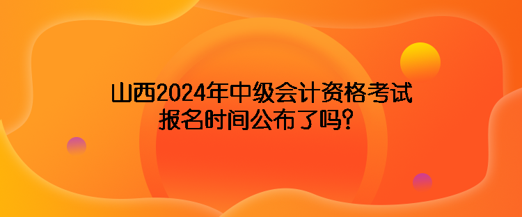 山西2024年中級(jí)會(huì)計(jì)資格考試報(bào)名時(shí)間公布了嗎？