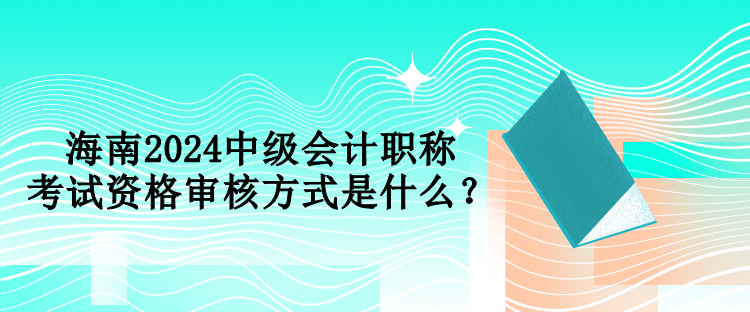 海南2024中級會計職稱考試資格審核方式是什么？