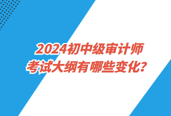 2024初中級(jí)審計(jì)師考試大綱有哪些變化？