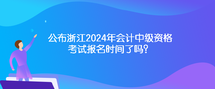 公布浙江2024年會計中級資格考試報名時間了嗎？