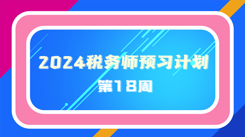 2024稅務(wù)師預(yù)習計劃第18周 重點學(xué)一學(xué)這些知識點！