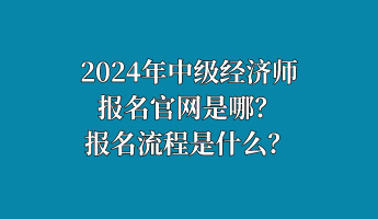 2024年中級經(jīng)濟師報名官網(wǎng)是哪？報名流程是什么？