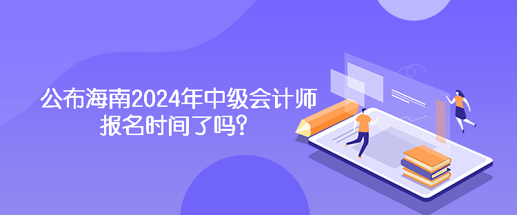 公布海南2024年中級會計師報名時間了嗎？