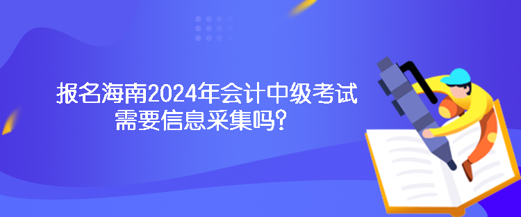 報名海南2024年會計中級考試需要信息采集嗎？