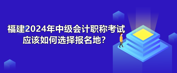 福建2024年中級(jí)會(huì)計(jì)職稱考試應(yīng)該如何選擇報(bào)名地？