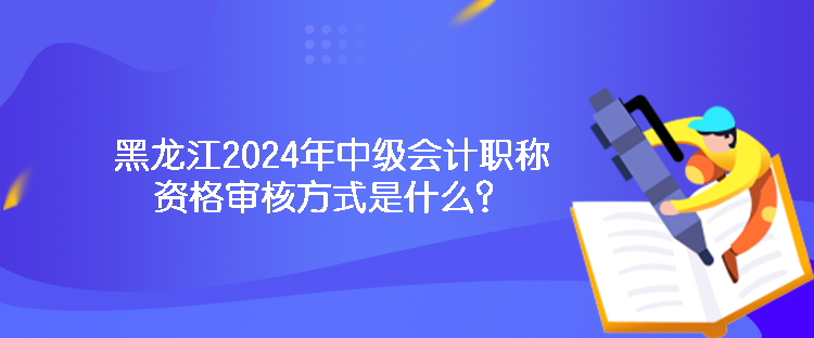 黑龍江2024年中級(jí)會(huì)計(jì)職稱資格審核方式是什么？