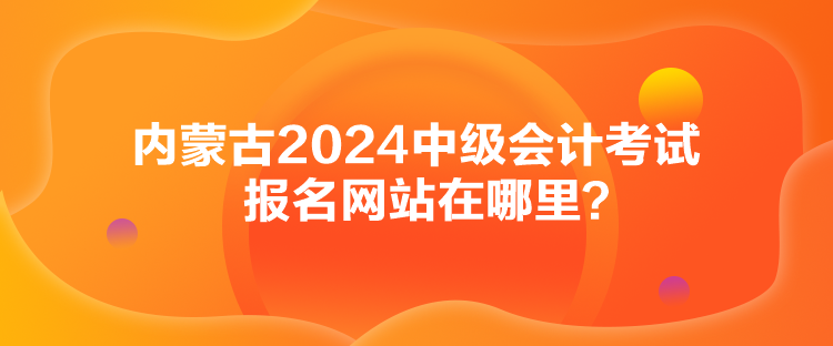 內(nèi)蒙古2024中級會(huì)計(jì)考試報(bào)名網(wǎng)站在哪里？