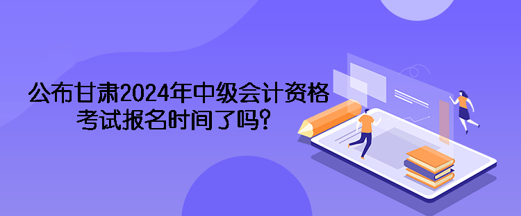 公布甘肅2024年中級(jí)會(huì)計(jì)資格考試報(bào)名時(shí)間了嗎？