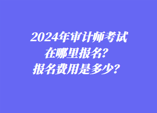 2024年審計(jì)師考試在哪里報(bào)名？報(bào)名費(fèi)用是多少？