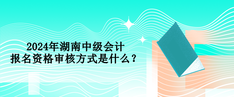 2024年湖南中級會計報名資格審核方式是什么？