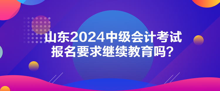 山東2024中級會計考試報名要求繼續(xù)教育嗎？