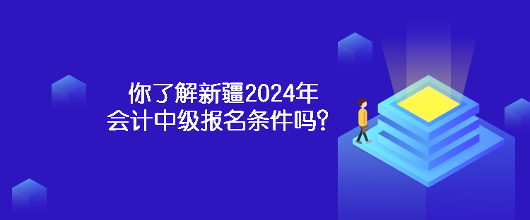 你了解新疆2024年會計中級報名條件嗎？