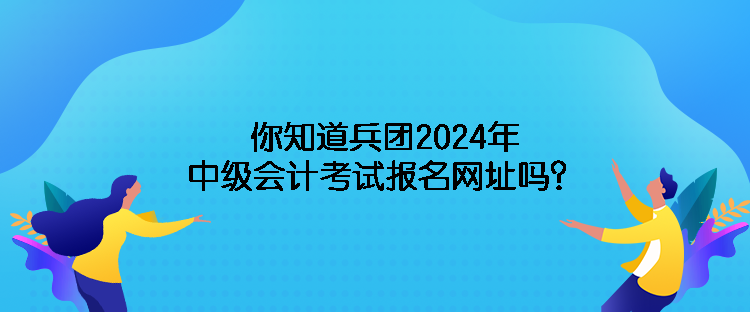 你知道兵團(tuán)2024年中級(jí)會(huì)計(jì)考試報(bào)名網(wǎng)址嗎？