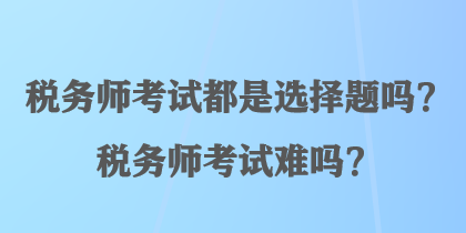 稅務(wù)師考試都是選擇題嗎？稅務(wù)師考試難嗎？