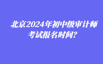 北京2024年初中級審計師考試報名時間？