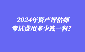 2024年資產(chǎn)評估師考試費用多少錢一科？