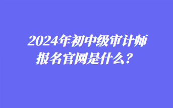 2024年初中級審計師報名官網(wǎng)是什么？