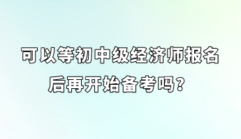 可以等初中級經(jīng)濟(jì)師報(bào)名后再開始備考嗎？