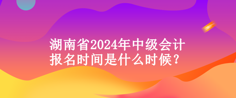 湖南省2024年中級會計(jì)報(bào)名時(shí)間是什么時(shí)候？