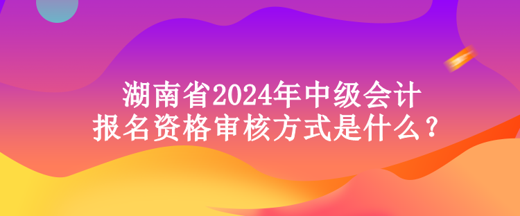 湖南省2024年中級會計(jì)報(bào)名資格審核方式是什么？