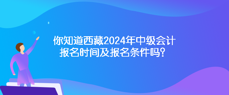 你知道西藏2024年中級會計報名時間及報名條件嗎？