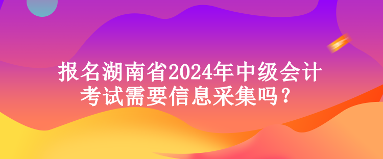 報名湖南省2024年中級會計考試需要信息采集嗎？