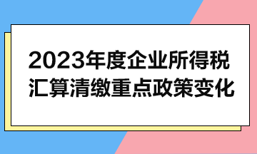 2023年度企業(yè)所得稅匯算清繳重點(diǎn)政策變化