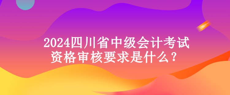 2024四川省中級會計考試資格審核要求是什么？