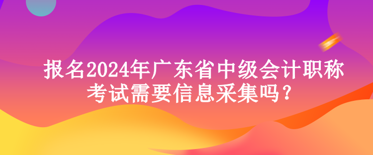 報(bào)名2024年廣東省中級(jí)會(huì)計(jì)職稱(chēng)考試需要信息采集嗎？