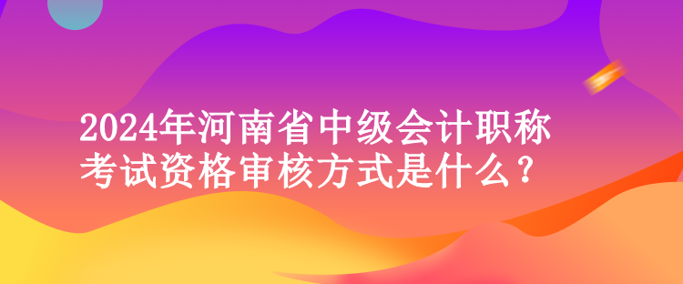 2024年河南省中級(jí)會(huì)計(jì)職稱考試資格審核方式是什么？