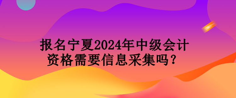 報名寧夏2024年中級會計資格需要信息采集嗎？