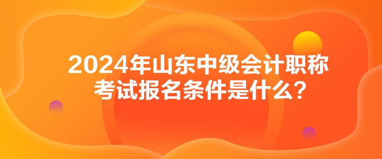 2024年山東中級會計職稱考試報名條件是什么？