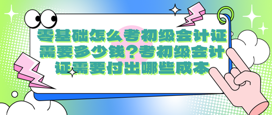 零基礎(chǔ)怎么考初級會計證需要多少錢？考初級會計證需要付出哪些成本