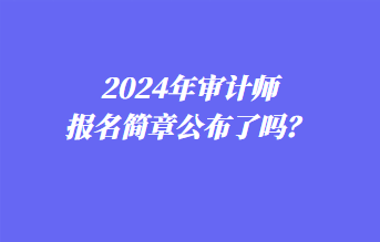 2024年審計(jì)師報(bào)名簡(jiǎn)章公布了嗎？