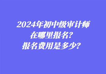 2024年初中級(jí)審計(jì)師在哪里報(bào)名？報(bào)名費(fèi)用是多少？