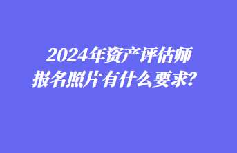 2024年資產(chǎn)評估師報名照片有什么要求？