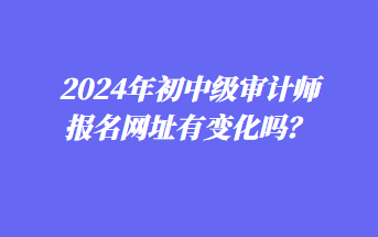 2024年初中級(jí)審計(jì)師報(bào)名網(wǎng)址有變化嗎？