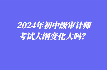 2024年初中級審計(jì)師考試大綱變化大嗎？