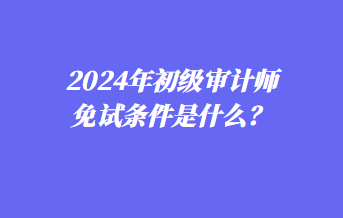 2024年初級審計師免試條件是什么？