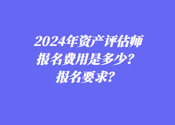 2024年資產(chǎn)評估師報名費用是多少？報名要求？