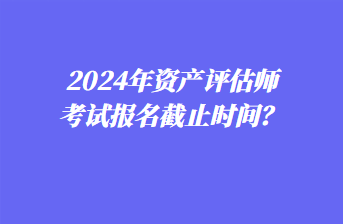 2024年資產(chǎn)評(píng)估師考試報(bào)名截止時(shí)間？