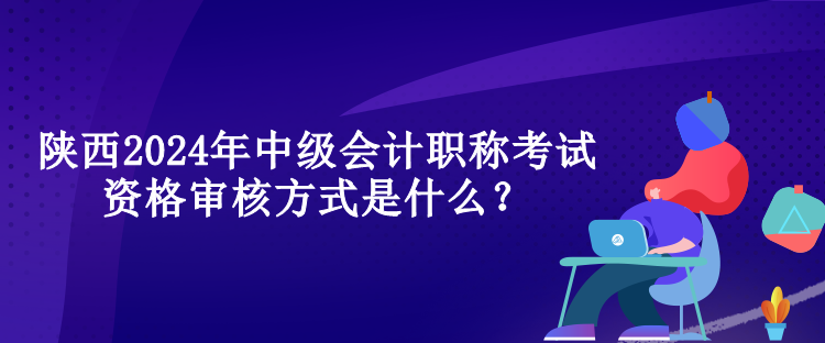 陜西2024年中級會計職稱考試資格審核方式是什么？