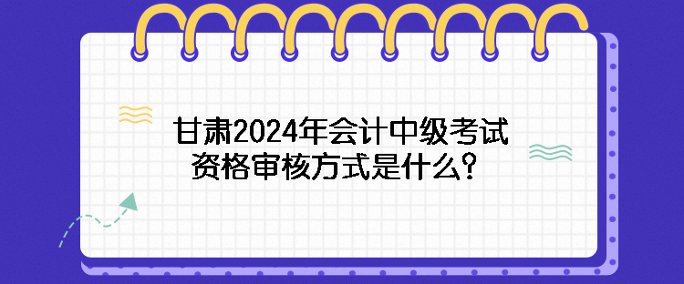 甘肅2024年會(huì)計(jì)中級(jí)考試資格審核方式是什么？