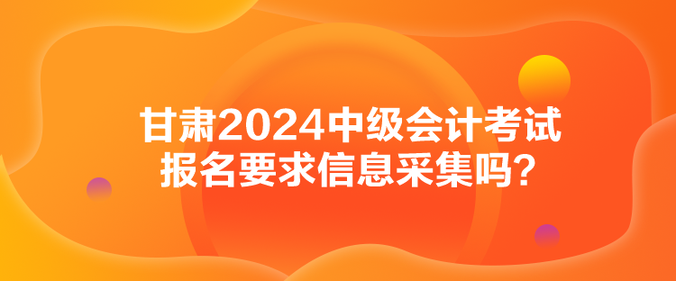 甘肅2024中級會(huì)計(jì)考試報(bào)名要求信息采集嗎？