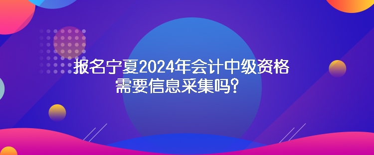 報名寧夏2024年會計中級資格需要信息采集嗎？