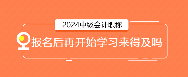 2024年中級會計6月報名，報名后再開始學習來得及嗎