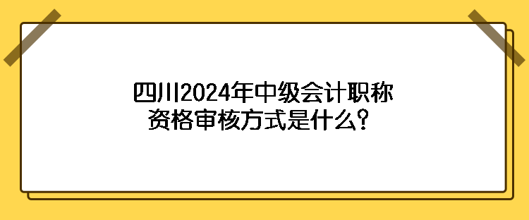 四川2024年中級會計職稱資格審核方式是什么？