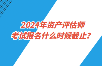 2024年資產(chǎn)評估師考試報名什么時候截止？