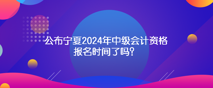 公布寧夏2024年中級(jí)會(huì)計(jì)資格報(bào)名時(shí)間了嗎？