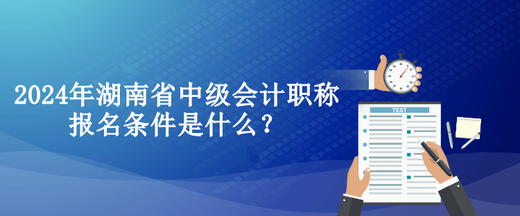 2024年湖南省中級(jí)會(huì)計(jì)職稱報(bào)名條件是什么？